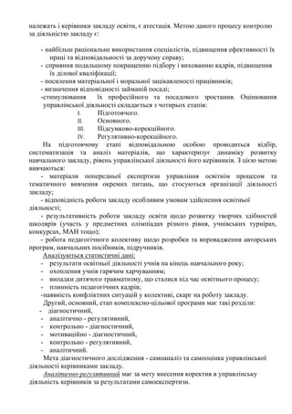 належать і керівники закладу освіти, є атестація. Метою даного процесу контролю
за діяльністю закладу є:
- найбільш раціональне використання спеціалістів, підвищення ефективності їх
праці та відповідальності за доручену справу;
- сприяння подальшому покращенню підбору і вихованню кадрів, підвищення
їх ділової кваліфікації;
- посилення матеріальної і моральної зацікавленості працівників;
- визначення відповідності займаній посаді;
-стимулювання їх професійного та посадового зростання. Оцінювання
управлінської діяльності складається з чотирьох етапів:
I. Підготовчого.
II. Основного.
III. Підсумково-корекційного.
IV. Регулятивно-корекційного.
На підготовчому етапі відповідальною особою проводиться відбір,
систематизація та аналіз матеріалів, що характеризує динаміку розвитку
навчального закладу, рівень управлінської діяльності його керівників. З цією метою
вивчаються:
- матеріали попередньої експертизи управління освітнім процесом та
тематичного вивчення окремих питань, що стосуються організації діяльності
закладу;
- відповідність роботи закладу особливим умовам здійснення освітньої
діяльності;
- результативність роботи закладу освіти щодо розвитку творчих здібностей
школярів (участь у предметних олімпіадах різного рівня, учнівських турнірах,
конкурсах, МАН тощо);
- робота педагогічного колективу щодо розробки та впровадження авторських
програм, навчальних посібників, підручників.
Аналізуються статистичні дані:
- результати освітньої діяльності учнів на кінець навчального року;
- охоплення учнів гарячим харчуванням;
- випадки дитячого травматизму, що сталися під час освітнього процесу;
- плинність педагогічних кадрів;
-наявність конфліктних ситуацій у колективі, скарг на роботу закладу.
Другий, основний, етап комплексно-цільової програми має такі розділи:
- діагностичний,
- аналітично - регулятивний,
- контрольно - діагностичний,
- мотиваційно - діагностичний,
- контрольно - регулятивний,
- аналітичний.
Мета діагностичного дослідження - самоаналіз та самооцінка управлінської
діяльності керівниками закладу.
Аналітично-регулятивний має за мету внесення коректив в управлінську
діяльність керівників за результатами самоекспертизи.
 
