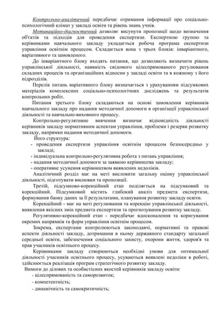 Контрольно-аналітичний передбачає отримання інформації про соціально-
психологічний клімат у закладі освіти та рівень знань учнів.
Мотиваційно-діагностичний дозволяє висунути пропозиції щодо визначення
об'єктів та підходів для проведення експертизи. Експертною групою та
керівниками навчального закладу укладається робоча програма експертизи
управління освітнім процесом. Складається вона з трьох блоків: інваріантного,
варіативного та замовленого.
До інваріантного блоку входять питання, що дозволяють визначити рівень
управлінської діяльності, наявність свідомого цілеспрямованого регулювання
складних процесів та організаційних відносин у закладі освіти та в кожному з його
підрозділів.
Перелік питань варіативного блоку визначається з урахуванням підсумкових
матеріалів комплексних соціально-психологічних досліджень та результатів
контрольних робіт.
Питання третього блоку складаються на основі замовлення керівників
навчального закладу про надання методичної допомоги в організації управлінської
діяльності та навчально-виховного процесу.
Контрольно-регулятивне вивчення визначає відповідність діяльності
керівників закладу нормативним аспектам управління, проблеми і резерви розвитку
закладу, напрямки надання методичної допомоги.
Його структура:
- проведення експертизи управління освітнім процесом безпосередньо у
закладі;
- індивідуальна контрольно-регулятивна робота з питань управління;
- надання методичної допомоги за заявкою керівництва закладу;
- оперативне усунення керівництвом виявлених недоліків.
Аналітичний розділ має на меті висловити загальну оцінку управлінської
діяльності, підготувати висновки та пропозиції.
Третій, підсумково-корекційний етап поділяється на підсумковий та
корекційний. Підсумковий містить глибокий аналіз предмета експертизи,
формування банку даних за її результатами, планування розвитку закладу освіти.
Корекційний - має на меті регулювання та корекцію управлінської діяльності,
виявлення якісних змін предмета експертизи та прогнозування розвитку закладу.
Регулятивно-корекційний етап - передбачає вдосконалення та коригування
окремих напрямків та форм управління освітнім процесом.
Зокрема, експертами контролюються законодавчі, нормативні та правові
аспекти діяльності закладу, дотримання в ньому державного стандарту загальної
середньої освіти, забезпечення соціального захисту, охорони життя, здоров'я та
прав учасників освітнього процесу.
Керівниками закладу створюються необхідні умови для оптимальної
діяльності учасників освітнього процесу, усуваються виявлені недоліки в роботі,
здійснюється реалізація програм стратегічного розвитку закладу.
Вимоги до ділових та особистісних якостей керівників закладу освіти:
- цілеспрямованість та саморозвиток;
- компетентність;
- динамічність та самокритичність;
 