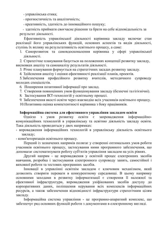 - управлінська етика;
- прогностичність та аналітичність;
- креативність, здатність до інноваційного пошуку;
- здатність приймати своєчасне рішення та брати на себе відповідальність за
результат діяльності.
Ефективність управлінської діяльності керівника закладу включає стан
реалізації його управлінських функцій, основних аспектів та видів діяльності,
ступінь їх впливу на результативність освітнього процесу, а саме:
1. Саморозвиток та самовдосконалення керівника у сфері управлінської
діяльності.
2. Стратегічне планування базується на положеннях концепції розвитку закладу,
висновках аналізу та самоаналізу результатів діяльності.
3. Річне планування формується на стратегічних засадах розвитку закладу.
4. Здійснення аналізу і оцінки ефективності реалізації планів, проектів.
5.Забезпечення професійного розвитку вчителів, методичного супроводу
молодих спеціалістів.
6. Поширення позитивної інформації про заклад.
7. Створення повноцінних умов функціонування закладу (безпечні та гігієнічні).
8. Застосування ІКТ-технологій у освітньому процесі.
9. Забезпечення якості освіти через взаємодію всіх учасників освітнього процесу.
10.Позитивна оцінка компетентності керівника з боку працівників.
Інформаційна система для ефективного управління закладом освіти
Однією з умов розвитку освіти є запровадження інформаційно-
комунікаційних технологій в управлінську та освітню діяльність закладу освіти.
Така діяльність проводиться у двох напрямках:
- впровадження інформаційних технологій в управлінську діяльність освітнього
закладу;
- комп'ютеризація освітнього процесу.
Перший із зазначених напрямів полягає у створенні оптимальних умов роботи
учасників освітнього процесу, застосування ними програмного забезпечення, що
допомагає систематизувати роботу суб'єктів управління закладом на усіх рівнях.
Другий напрям - це впровадження у освітній процес електронних засобів
навчання, розробка і застосування електронного супроводу занять, самостійної і
виховної роботи та тестових програмних засобів.
Інновації в управлінні освітнім закладом є ключовим механізмом, який
дозволить створити переваги в конкурентному середовищі. В цьому напрямку
основними заходами в розвитку інформатизації є створення її належної та
ефективної інфраструктури, впровадження уніфікованих засобів доступу до
корпоративних даних, поліпшення керування всіх комплексів інформаційних
ресурсів, а також забезпечення відповідності інфраструктури стратегічним цілям
закладу.
Інформаційна система управління - це програмно-апаратний комплекс, що
забезпечує ряд основних функцій роботи з документами в електронному вигляді.
 