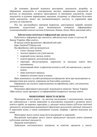 До основних функцій відносять реєстрацію документів, розробку та
збереження документів в електронному вигляді, направлення документів на
розгляд та виконання, контроль проходження та виконання документів, пошук
документів за різними параметрами, введення, підтримку та зберігання будь-яких
типів документів, захист від несанкціонованого доступу та управління прав
доступу до документів.
Під час дистанційного навчання (карантин, довготривала хвороба дитини)
рішенням педагогічної ради визначаються конкретні інформаційно-
телекомунікаційні освітні системи (Сlassroom, Human, Zoom, Meet, шкільний сайт).
Забезпечення публічності інформації про заклад освіти
Публічність інформації про діяльність забезпечується згідно зі статтею 30
Закону України «Про освіту».
В закладі освіти функціонує офіційний веб-сайт
https://kschool72.klasna.com
На офіційному сайті розміщуються:
• статут закладу освіти;
• загальні правила для учнів школи;
• кадровий склад закладу освіти;
• освітні проекти, методичний досвід;
• територія обслуговування, закріплена за закладом освіти його
засновником;
• ліцензований обсяг та фактична кількість осіб, які навчаються у закладі
освіти;
• мова освітнього процесу;
• наявність вільних місць в класах.
Крім зазначеного, на сайті розміщуються фінансові звіти про надходження та
використання всіх коштів, отриманих як благодійна допомога.
Інформація, що підлягає оприлюдненню на офіційному сайті, систематично
поновлюється.
Показники ефективності реалізації: відповідність вимогам Закону України
«Про освіту» щодо прозорості та інформаційної відкритості закладу освіти.
МОНІТОРИНГ ЯКОСТІ ОСВІТИ
Моніторинг якості освіти - це система послідовних і систематичних заходів,
що здійснюються з метою виявлення та відстеження тенденцій у розвитку якості
освіти в країні, на окремих територіях, у закладах освіти (інших суб'єктах освітньої
діяльності), встановлення відповідності фактичних результатів освітньої діяльності
її заявленим цілям, а також оцінювання ступеня, напряму і причин відхилень від
цілей.
Моніторинг якості освіти може бути внутрішній та зовнішній.
Внутрішній моніторинг якості освіти проводиться закладом освіти (іншими
суб'єктами освітньої діяльності).
Завдання моніторингу:
Здійснення систематичного контролю за освітнім процесом у школі.
 