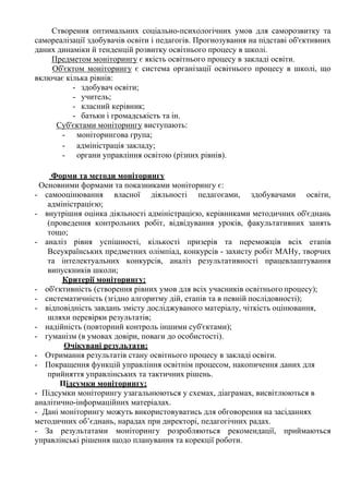 Створення оптимальних соціально-психологічних умов для саморозвитку та
самореалізації здобувачів освіти і педагогів. Прогнозування на підставі об'єктивних
даних динаміки й тенденцій розвитку освітнього процесу в школі.
Предметом моніторингу є якість освітнього процесу в закладі освіти.
Об'єктом моніторингу є система організації освітнього процесу в школі, що
включає кілька рівнів:
- здобувач освіти;
- учитель;
- класний керівник;
- батьки і громадськість та ін.
Суб'єктами моніторингу виступають:
- моніторингова група;
- адміністрація закладу;
- органи управління освітою (різних рівнів).
Форми та методи моніторингу
Основними формами та показниками моніторингу є:
- самооцінювання власної діяльності педагогами, здобувачами освіти,
адміністрацією;
- внутрішня оцінка діяльності адміністрацією, керівниками методичних об'єднань
(проведення контрольних робіт, відвідування уроків, факультативних занять
тощо;
- аналіз рівня успішності, кількості призерів та переможців всіх етапів
Всеукраїнських предметних олімпіад, конкурсів - захисту робіт МАНу, творчих
та інтелектуальних конкурсів, аналіз результативності працевлаштування
випускників школи;
Критерії моніторингу:
- об'єктивність (створення рівних умов для всіх учасників освітнього процесу);
- систематичність (згідно алгоритму дій, етапів та в певній послідовності);
- відповідність завдань змісту досліджуваного матеріалу, чіткість оцінювання,
шляхи перевірки результатів;
- надійність (повторний контроль іншими суб'єктами);
- гуманізм (в умовах довіри, поваги до особистості).
Очікувані результати:
- Отримання результатів стану освітнього процесу в закладі освіти.
- Покращення функцій управління освітнім процесом, накопичення даних для
прийняття управлінських та тактичних рішень.
Підсумки моніторингу:
- Підсумки моніторингу узагальнюються у схемах, діаграмах, висвітлюються в
аналітично-інформаційних матеріалах.
- Дані моніторингу можуть використовуватись для обговорення на засіданнях
методичних об’єднань, нарадах при директорі, педагогічних радах.
- За результатами моніторингу розробляються рекомендації, приймаються
управлінські рішення щодо планування та корекції роботи.
 