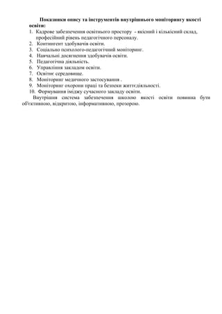 Показники опису та інструментів внутрішнього моніторингу якості
освіти:
1. Кадрове забезпечення освітнього простору - якісний і кількісний склад,
професійний рівень педагогічного персоналу.
2. Контингент здобувачів освіти.
3. Соціально психолого-педагогічний моніторинг.
4. Навчальні досягнення здобувачів освіти.
5. Педагогічна діяльність.
6. Управління закладом освіти.
7. Освітнє середовище.
8. Моніторинг медичного застосування .
9. Моніторинг охорони праці та безпеки життєдіяльності.
10. Формування іміджу сучасного закладу освіти.
Внутрішня система забезпечення школою якості освіти повинна бути
об'єктивною, відкритою, інформативною, прозорою.
 
