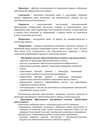 Процедура - офіційно встановлений чи узвичаєний порядок здійснення,
виконання або оформлення чого-небудь.
Списування - виконання письмових робіт із залученням зовнішніх
джерел інформації, крім дозволених для використання, зокрема під час
оцінювання результатів навчання.
Стратегія - довгостроковий, послідовний, конструктивний,
раціональний, підкріплений ідеологією, стійкий до невизначеності умов
середовища план, який супроводжується постійним аналізом та моніторингом
в процесі його реалізації та спрямований з певною метою на досягнення
успіху в кінцевому результаті.
Фабрикація - вигадування даних чи фактів, що використовуються в
освітньому процесі.
Хабарництво - надання (отримання) учасником освітнього процесу чи
пропозиція щодо надання (отримання) коштів, майна, послуг, пільг чи будь-
яких інших благ матеріального або нематеріального характеру з метою
отримання неправомірної переваги в освітньому процесі.
Внутрішня система забезпечення якості освіти в закладі включає:
- стратегію та процедури забезпечення якості освіти;
- систему та механізми забезпечення академічної доброчесності;
- оприлюднені критерії, правила і процедури оцінювання здобувачів
освіти;
- оприлюднені критерії, правила і процедури оцінювання
педагогічної діяльності педагогічних працівників;
- оприлюднені критерії, правила і процедури оцінювання
управлінської діяльності керівних працівників закладу освіти;
- забезпечення наявності інформаційних систем для ефективного
управління закладом освіти;
- інші процедури та заходи, що визначаються спеціальними законами або
документами закладу освіти.
Колегіальним органом, який визначає, затверджує систему, стратегію та
процедури внутрішнього забезпечення якості освіти є педагогічна рада.
Критеріями ефективності внутрішньої системи забезпечення
якості освіти є:
- досягнення здобувачів освіти, показники результатів їх навчання;
- відповідність показників успішності здобувачів освіти результатам їх
навчання на кожному рівні повної загальної середньої освіти під час
державної підсумкової атестації, зовнішнього незалежного оцінювання;
- якісний склад та ефективність роботи педагогічних працівників;
- показник наявності освітніх, методичних і матеріально-технічних
ресурсів для забезпечення якісного освітнього процесу.
 