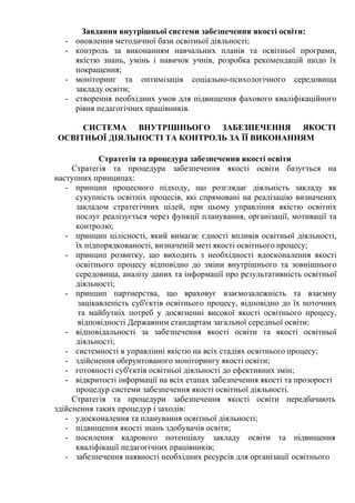 Завдання внутрішньої системи забезпечення якості освіти:
- оновлення методичної бази освітньої діяльності;
- контроль за виконанням навчальних планів та освітньої програми,
якістю знань, умінь і навичок учнів, розробка рекомендацій щодо їх
покращення;
- моніторинг та оптимізація соціально-психологічного середовища
закладу освіти;
- створення необхідних умов для підвищення фахового кваліфікаційного
рівня педагогічних працівників.
СИСТЕМА ВНУТРІШНЬОГО ЗАБЕЗПЕЧЕННЯ ЯКОСТІ
ОСВІТНЬОЇ ДІЯЛЬНОСТІ ТА КОНТРОЛЬ ЗА ЇЇ ВИКОНАННЯМ
Стратегія та процедура забезпечення якості освіти
Стратегія та процедура забезпечення якості освіти базується на
наступних принципах:
- принцип процесного підходу, що розглядає діяльність закладу як
сукупність освітніх процесів, які спрямовані на реалізацію визначених
закладом стратегічних цілей, при цьому управління якістю освітніх
послуг реалізується через функції планування, організації, мотивації та
контролю;
- принцип цілісності, який вимагає єдності впливів освітньої діяльності,
їх підпорядкованості, визначеній меті якості освітнього процесу;
- принцип розвитку, що виходить з необхідності вдосконалення якості
освітнього процесу відповідно до зміни внутрішнього та зовнішнього
середовища, аналізу даних та інформації про результативність освітньої
діяльності;
- принцип партнерства, що враховує взаємозалежність та взаємну
зацікавленість суб'єктів освітнього процесу, відповідно до їх поточних
та майбутніх потреб у досягненні високої якості освітнього процесу,
відповідності Державним стандартам загальної середньої освіти;
- відповідальності за забезпечення якості освіти та якості освітньої
діяльності;
- системності в управлінні якістю на всіх стадіях освітнього процесу;
- здійснення обґрунтованого моніторингу якості освіти;
- готовності суб'єктів освітньої діяльності до ефективних змін;
- відкритості інформації на всіх етапах забезпечення якості та прозорості
процедур системи забезпечення якості освітньої діяльності.
Стратегія та процедури забезпечення якості освіти передбачають
здійснення таких процедур і заходів:
- удосконалення та планування освітньої діяльності;
- підвищення якості знань здобувачів освіти;
- посилення кадрового потенціалу закладу освіти та підвищення
кваліфікації педагогічних працівників;
- забезпечення наявності необхідних ресурсів для організації освітнього
 