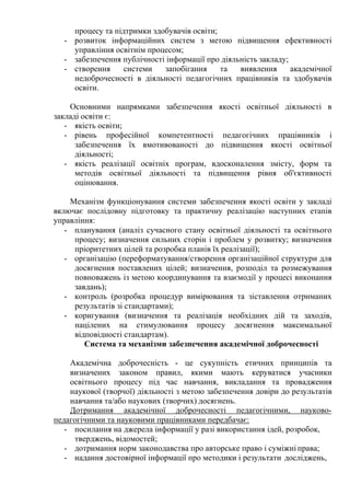 процесу та підтримки здобувачів освіти;
- розвиток інформаційних систем з метою підвищення ефективності
управління освітнім процесом;
- забезпечення публічності інформації про діяльність закладу;
- створення системи запобігання та виявлення академічної
недоброчесності в діяльності педагогічних працівників та здобувачів
освіти.
Основними напрямками забезпечення якості освітньої діяльності в
закладі освіти є:
- якість освіти;
- рівень професійної компетентності педагогічних працівників і
забезпечення їх вмотивованості до підвищення якості освітньої
діяльності;
- якість реалізації освітніх програм, вдосконалення змісту, форм та
методів освітньої діяльності та підвищення рівня об'єктивності
оцінювання.
Механізм функціонування системи забезпечення якості освіти у закладі
включає послідовну підготовку та практичну реалізацію наступних етапів
управління:
- планування (аналіз сучасного стану освітньої діяльності та освітнього
процесу; визначення сильних сторін і проблем у розвитку; визначення
пріоритетних цілей та розробка планів їх реалізації);
- організацію (переформатування/створення організаційної структури для
досягнення поставлених цілей; визначення, розподіл та розмежування
повноважень із метою координування та взаємодії у процесі виконання
завдань);
- контроль (розробка процедур вимірювання та зіставлення отриманих
результатів зі стандартами);
- коригування (визначення та реалізація необхідних дій та заходів,
націлених на стимулювання процесу досягнення максимальної
відповідності стандартам).
Система та механізми забезпечення академічної доброчесності
Академічна доброчесність - це сукупність етичних принципів та
визначених законом правил, якими мають керуватися учасники
освітнього процесу під час навчання, викладання та провадження
наукової (творчої) діяльності з метою забезпечення довіри до результатів
навчання та/або наукових (творчих) досягнень.
Дотримання академічної доброчесності педагогічними, науково-
педагогічними та науковими працівниками передбачає:
- посилання на джерела інформації у разі використання ідей, розробок,
тверджень, відомостей;
- дотримання норм законодавства про авторське право і суміжні права;
- надання достовірної інформації про методики і результати досліджень,
 