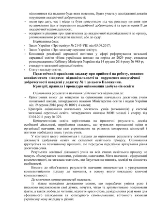 відмовитися від надання будь-яких пояснень, брати участь у дослідженні доказів
порушення академічної доброчесності;
- знати про дату, час і місце та бути присутньою під час розгляду питання про
встановлення факту порушення академічної доброчесності та притягнення її до
академічної відповідальності;
- оскаржити рішення про притягнення до академічної відповідальності до органу,
уповноваженого розглядати апеляції, або до суду.
Нормативна база:
- Закон України «Про освіту» № 2145-УШ від 05.09.2017;
- Закон України «Про загальну середню освіту»;
- Концепція реалізації державної політики у сфері реформування загальної
середньої освіти «Нова українська школа» на період до 2029 року, схвалена
розпорядженням Кабінету Міністрів України від 14 грудня 2016 року № 988-р;
- стандарти загальної середньої освіти;
- Статут закладу освіти.
Педагогічний працівник закладу при прийняті на роботу, повинен
ознайомитися з видами відповідальності за порушення академічної
доброчесності наведені у додатку № 1 до цього Положення.
Критерії, правила і процедури оцінювання здобувачів освіти
Оцінювання результатів навчання здійснюється відповідно до:
- Орієнтовних вимог до контролю та оцінювання навчальних досягнень учнів
початкової школи, затверджених наказом Міністерства освіти і науки України
від 19 серпня 2016 року № 1009 ( 4 класи);
- Критеріїв оцінювання навчальних досягнень учнів (вихованців) у системі
загальної середньої освіти, затверджених наказом МОН молоді і спорту від
13.04.2011 року № 329.
Компетентнісна освіта зорієнтована на практичні результати, досвід
особистої діяльності, вироблення ставлень, що зумовлює принципові зміни в
організації навчання, яке стає спрямованим на розвиток конкретних цінностей і
життєво необхідних знань і умінь учнів.
У контексті цього змінюються і підходи до оцінювання результату освітньої
діяльності здобувачів освіти як складової освітнього процесу. Оцінювання
ґрунтується на позитивному принципі, що передусім передбачає врахування рівня
досягнень учня.
Результати освітньої діяльності учнів на всіх етапах освітнього процесу не
можуть обмежуватися знаннями, уміннями, навичками. Мета навчання - сформовані
компетентності, як загальна здатність, що базується на знаннях, досвіді та цінностях
особистості.
Вимоги до обов'язкових результатів навчання визначаються з урахуванням
компетентнісного підходу до навчання, в основу якого покладено ключові
компетентності.
До ключових компетентностей належать:
1) вільне володіння державною мовою, що передбачає уміння усно і
письмово висловлювати свої думки, почуття, чітко та аргументовано пояснювати
факти, а також любов до читання, відчуття краси слова, усвідомлення ролі мови для
ефективного спілкування та культурного самовираження, готовність вживати
українську мову як рідну в різних
 