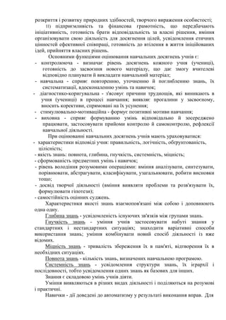 розкриття і розвитку природних здібностей, творчого вираження особистості;
11) підприємливість та фінансова грамотність, що передбачають
ініціативність, готовність брати відповідальність за власні рішення, вміння
організовувати свою діяльність для досягнення цілей, усвідомлення етичних
цінностей ефективної співпраці, готовність до втілення в життя ініційованих
ідей, прийняття власних рішень.
Основними функціями оцінювання навчальних досягнень учнів є:
- контролююча - визначає рівень досягнень кожного учня (учениці),
готовність до засвоєння нового матеріалу, що дає змогу вчителеві
відповідно планувати й викладати навчальний матеріал;
- навчальна - сприяє повторенню, уточненню й поглибленню знань, їх
систематизації, вдосконаленню умінь та навичок;
- діагностико-коригувальна - з'ясовує причини труднощів, які виникають в
учня (учениці) в процесі навчання; виявляє прогалини у засвоєному,
вносить корективи, спрямовані на їх усунення;
- стимулювально-мотиваційна - формує позитивні мотиви навчання;
- виховна - сприяє формуванню умінь відповідально й зосереджено
працювати, застосовувати прийоми контролю й самоконтролю, рефлексії
навчальної діяльності.
При оцінюванні навчальних досягнень учнів мають ураховуватися:
- характеристики відповіді учня: правильність, логічність, обґрунтованість,
цілісність;
- якість знань: повнота, глибина, гнучкість, системність, міцність;
- сформованість предметних умінь і навичок;
- рівень володіння розумовими операціями: вміння аналізувати, синтезувати,
порівнювати, абстрагувати, класифікувати, узагальнювати, робити висновки
тощо;
- досвід творчої діяльності (вміння виявляти проблеми та розв'язувати їх,
формулювати гіпотези);
- самостійність оцінних суджень.
Характеристики якості знань взаємопов'язані між собою і доповнюють
одна одну.
Глибина знань - усвідомленість існуючих зв'язків між групами знань.
Гнучкість знань - уміння учнів застосовувати набуті знання у
стандартних і нестандартних ситуаціях; знаходити варіативні способи
використання знань; уміння комбінувати новий спосіб діяльності із вже
відомих.
Міцність знань - тривалість збереження їх в пам'яті, відтворення їх в
необхідних ситуаціях.
Повнота знань - кількість знань, визначених навчальною програмою.
Системність знань - усвідомлення структури знань, їх ієрархії і
послідовності, тобто усвідомлення одних знань як базових для інших.
Знання є складовою умінь учнів діяти.
Уміння виявляються в різних видах діяльності і поділяються на розумові
і практичні.
Навички - дії доведені до автоматизму у результаті виконання вправ. Для
 