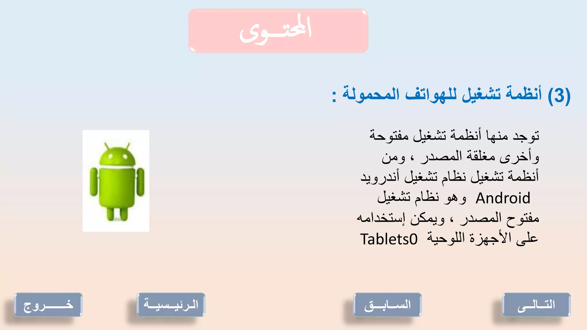 ‫تـــوى‬‫حمل‬‫ا‬
(
3
)
‫المحمولة‬ ‫للهواتف‬ ‫تشغيل‬ ‫أنظمة‬
:
‫مفتوحة‬ ‫تشغيل‬ ‫أنظمة‬ ‫منها‬ ‫توجد‬
‫ومن‬ ، ‫المصدر‬ ‫مغلقة‬ ‫وأخرى‬
‫أندرويد‬ ‫تشغيل‬ ‫نظام‬ ‫تشغيل‬ ‫أنظمة‬
Android
‫تشغيل‬ ‫نظام‬ ‫وهو‬
‫إستخدا‬ ‫ويمكن‬ ، ‫المصدر‬ ‫مفتوح‬
‫مه‬
‫اللوحية‬ ‫األجهزة‬ ‫على‬
Tablets0
‫خـــــــروج‬ ‫الـرئيــسي‬
‫ــة‬ ‫التــالــى‬
‫الســابـــق‬
 
