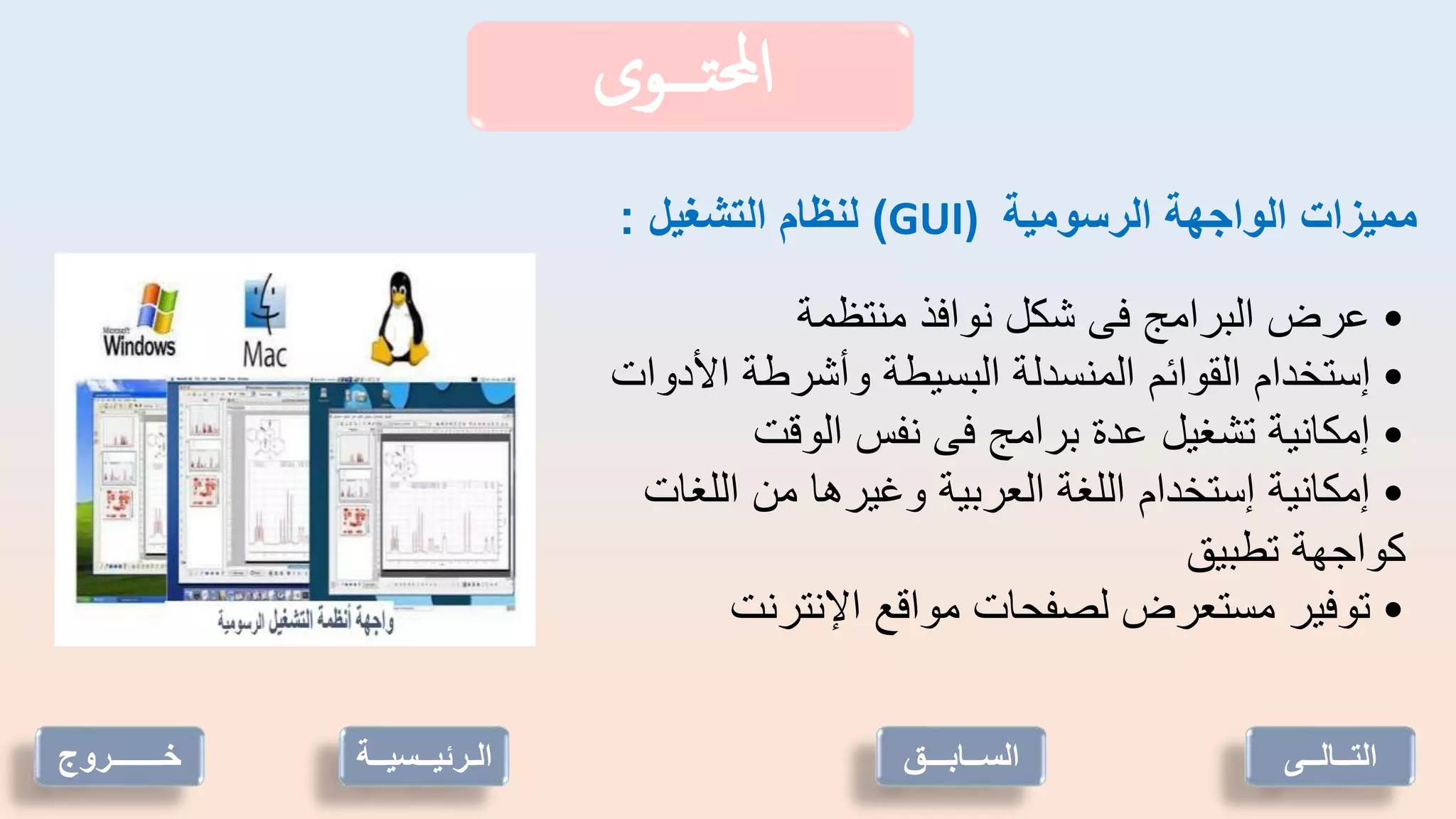 ‫تـــوى‬‫حمل‬‫ا‬
‫الرسومية‬ ‫الواجهة‬ ‫مميزات‬
GUI)
)
‫التشغيل‬ ‫لنظام‬
:
•
‫منتظمة‬ ‫نوافذ‬ ‫شكل‬ ‫فى‬ ‫البرامج‬ ‫عرض‬
•
‫األدوات‬ ‫وأشرطة‬ ‫البسيطة‬ ‫المنسدلة‬ ‫القوائم‬ ‫إستخدام‬
•
‫الوقت‬ ‫نفس‬ ‫فى‬ ‫برامج‬ ‫عدة‬ ‫تشغيل‬ ‫إمكانية‬
•
‫اللغات‬ ‫من‬ ‫وغيرها‬ ‫العربية‬ ‫اللغة‬ ‫إستخدام‬ ‫إمكانية‬
‫تطبيق‬ ‫كواجهة‬
•
‫اإلنترنت‬ ‫مواقع‬ ‫لصفحات‬ ‫مستعرض‬ ‫توفير‬
‫خـــــــروج‬ ‫الـرئيــسي‬
‫ــة‬ ‫التــالــى‬
‫الســابـــق‬
 