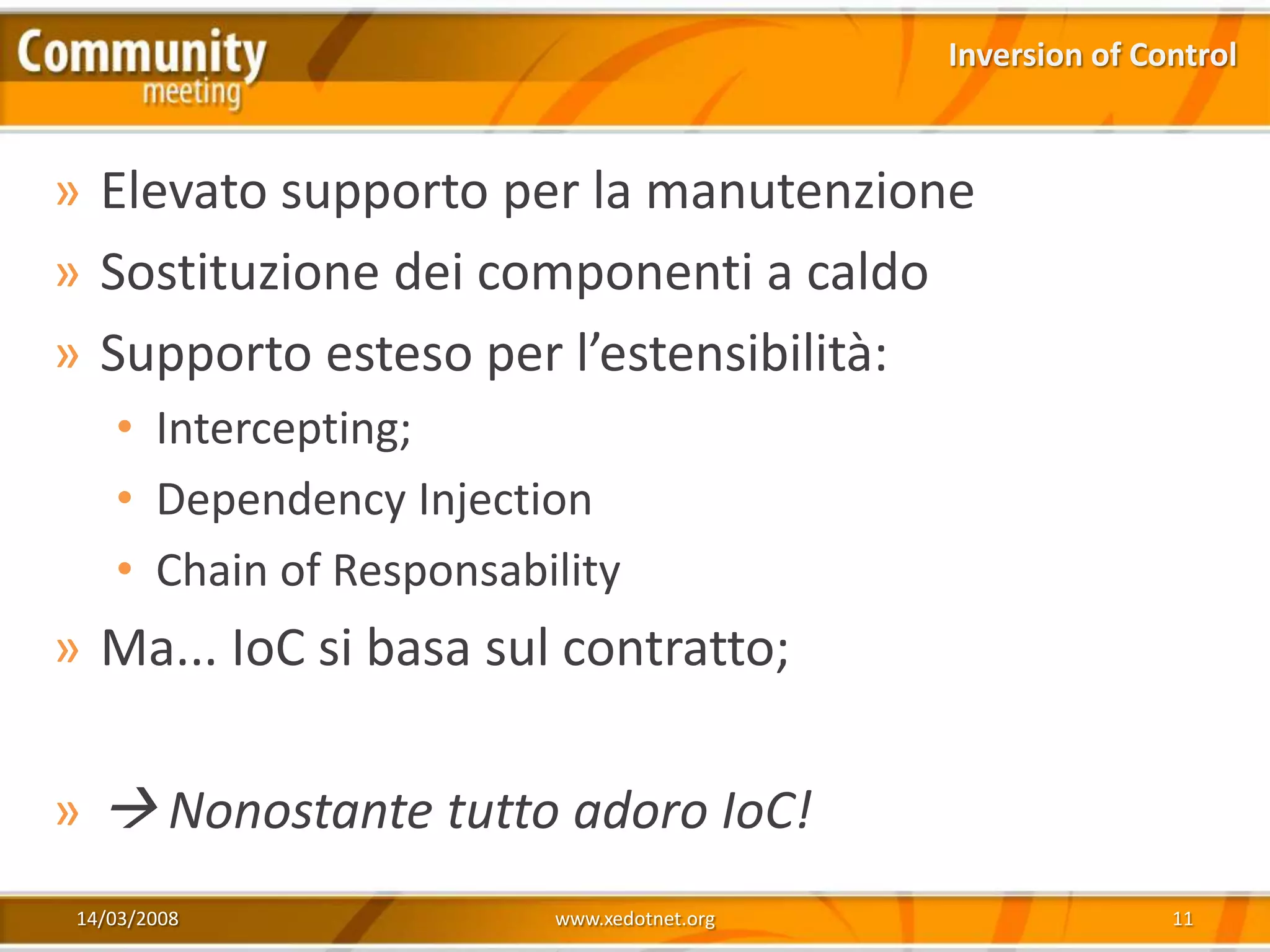 Inversion of Control



» Elevato supporto per la manutenzione
» Sostituzione dei componenti a caldo
» Supporto esteso per l’estensibilità:
    • Intercepting;
    • Dependency Injection
    • Chain of Responsability
» Ma... IoC si basa sul contratto;

»  Nonostante tutto adoro IoC!
 14/03/2008              www.xedotnet.org                  11
 