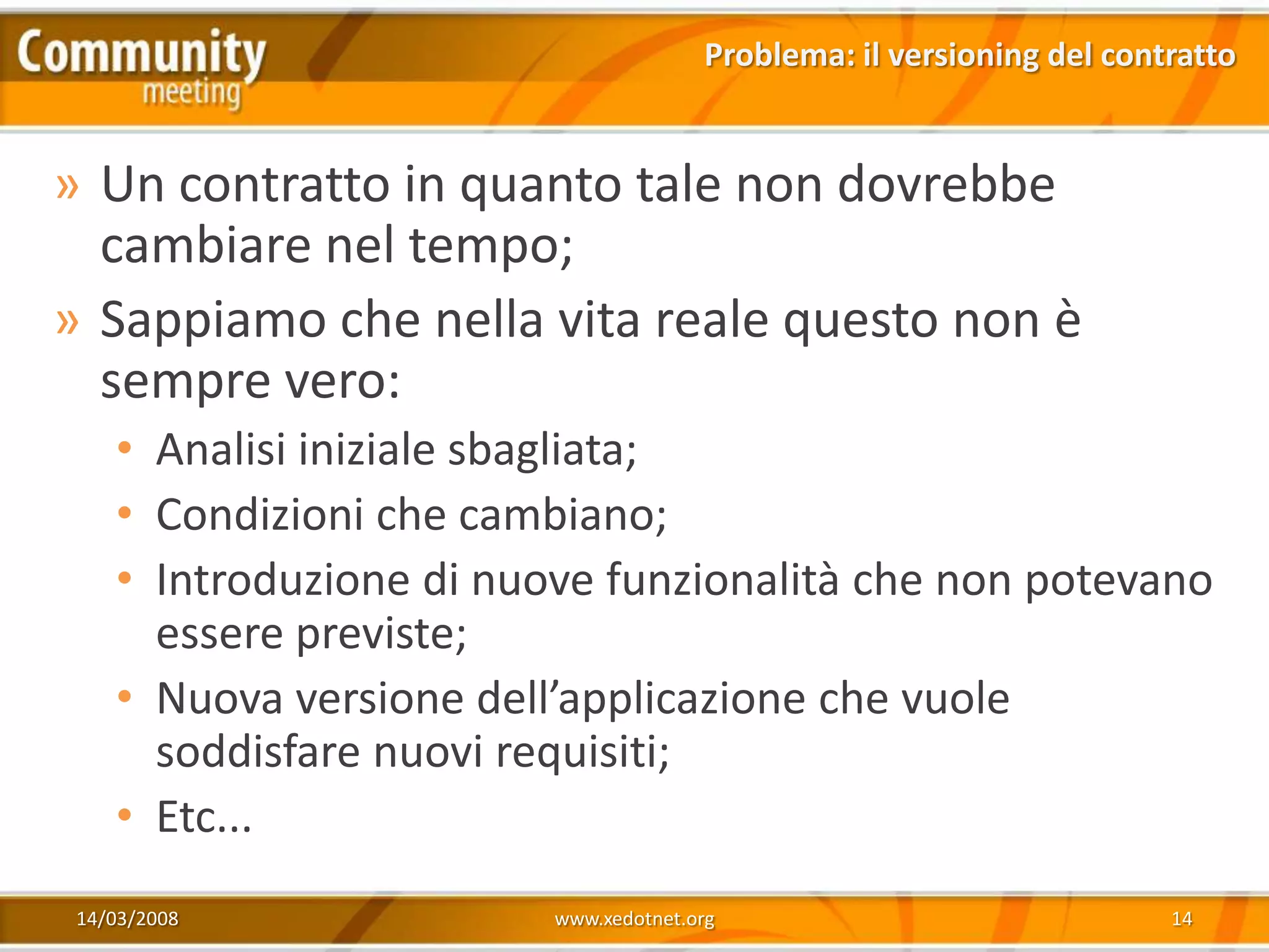 Problema: il versioning del contratto


» Un contratto in quanto tale non dovrebbe
  cambiare nel tempo;
» Sappiamo che nella vita reale questo non è
  sempre vero:
    • Analisi iniziale sbagliata;
    • Condizioni che cambiano;
    • Introduzione di nuove funzionalità che non potevano
      essere previste;
    • Nuova versione dell’applicazione che vuole
      soddisfare nuovi requisiti;
    • Etc...
 14/03/2008              www.xedotnet.org                              14
 