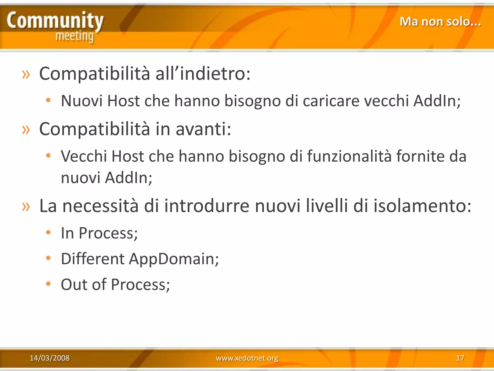 Ma non solo...


» Compatibilità all’indietro:
    • Nuovi Host che hanno bisogno di caricare vecchi AddIn;
» Compatibilità in avanti:
    • Vecchi Host che hanno bisogno di funzionalità fornite da
      nuovi AddIn;
» La necessità di introdurre nuovi livelli di isolamento:
    • In Process;
    • Different AppDomain;
    • Out of Process;


 14/03/2008                www.xedotnet.org                  17
 