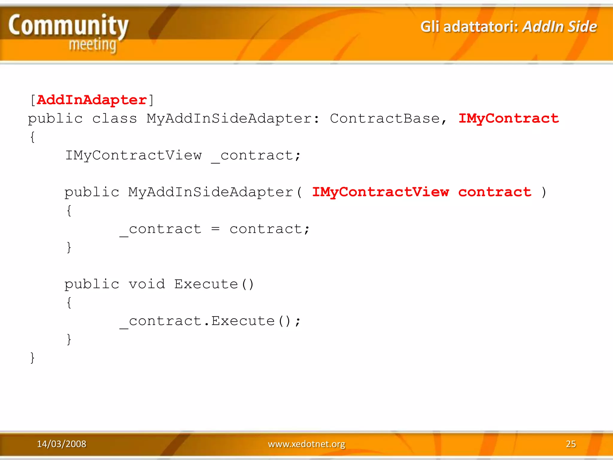 Gli adattatori: AddIn Side



[AddInAdapter]
public class MyAddInSideAdapter: ContractBase, IMyContract
{
    IMyContractView _contract;

     public MyAddInSideAdapter( IMyContractView contract )
     {
           _contract = contract;
     }

     public void Execute()
     {
           _contract.Execute();
     }
}




14/03/2008                 www.xedotnet.org                        25
 