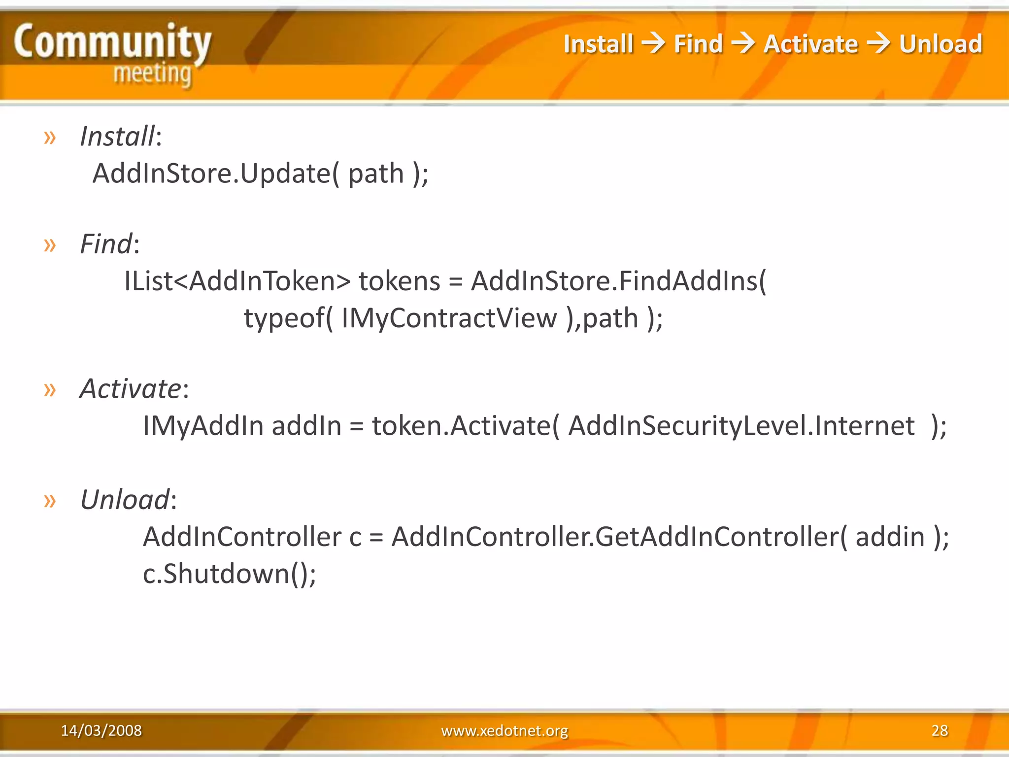 Install  Find  Activate  Unload


» Install:
   AddInStore.Update( path );

» Find:
     IList<AddInToken> tokens = AddInStore.FindAddIns(
               typeof( IMyContractView ),path );

» Activate:
       IMyAddIn addIn = token.Activate( AddInSecurityLevel.Internet );

» Unload:
      AddInController c = AddInController.GetAddInController( addin );
      c.Shutdown();



 14/03/2008                     www.xedotnet.org                            28
 