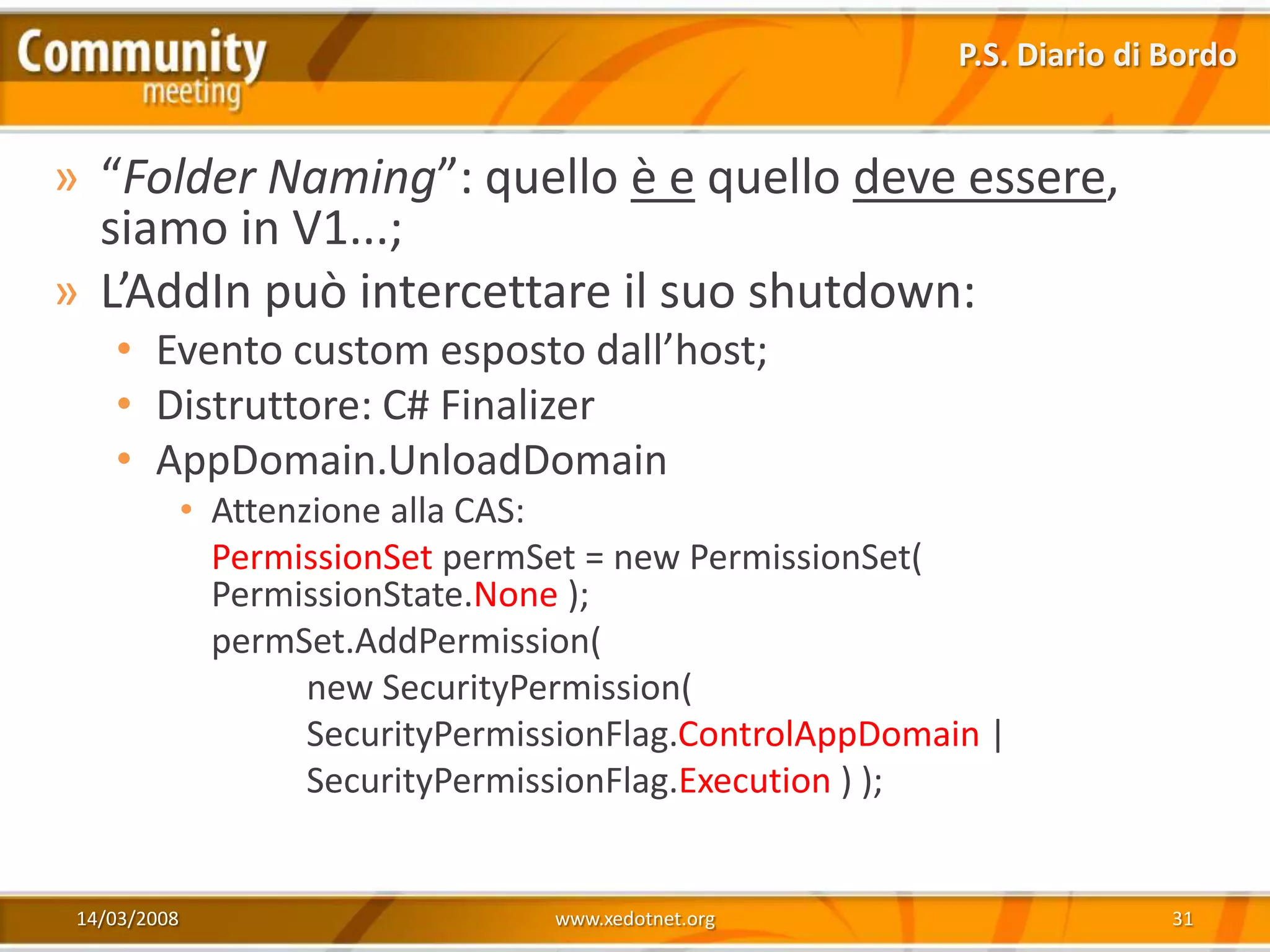 P.S. Diario di Bordo


» “Folder Naming”: quello è e quello deve essere,
  siamo in V1...;
» L’AddIn può intercettare il suo shutdown:
    • Evento custom esposto dall’host;
    • Distruttore: C# Finalizer
    • AppDomain.UnloadDomain
              • Attenzione alla CAS:
                PermissionSet permSet = new PermissionSet(
                PermissionState.None );
                permSet.AddPermission(
                      new SecurityPermission(
                      SecurityPermissionFlag.ControlAppDomain |
                      SecurityPermissionFlag.Execution ) );


 14/03/2008                         www.xedotnet.org                       31
 