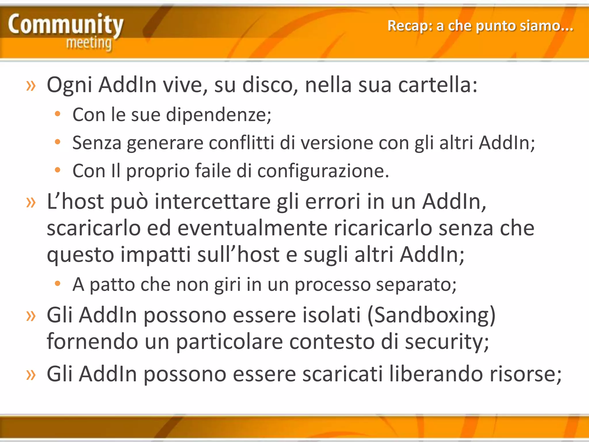Recap: a che punto siamo...


» Ogni AddIn vive, su disco, nella sua cartella:
   • Con le sue dipendenze;
   • Senza generare conflitti di versione con gli altri AddIn;
   • Con Il proprio faile di configurazione.
» L’host può intercettare gli errori in un AddIn,
  scaricarlo ed eventualmente ricaricarlo senza che
  questo impatti sull’host e sugli altri AddIn;
   • A patto che non giri in un processo separato;
» Gli AddIn possono essere isolati (Sandboxing)
  fornendo un particolare contesto di security;
» Gli AddIn possono essere scaricati liberando risorse;
 