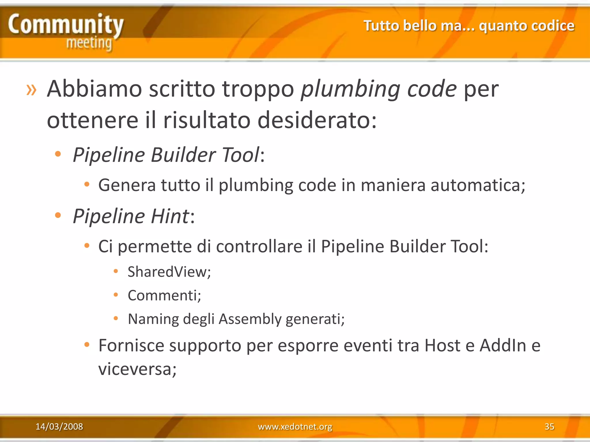 Tutto bello ma... quanto codice



» Abbiamo scritto troppo plumbing code per
  ottenere il risultato desiderato:
   • Pipeline Builder Tool:
             • Genera tutto il plumbing code in maniera automatica;
   • Pipeline Hint:
             • Ci permette di controllare il Pipeline Builder Tool:
                • SharedView;
                • Commenti;
                • Naming degli Assembly generati;
             • Fornisce supporto per esporre eventi tra Host e AddIn e
               viceversa;

14/03/2008                          www.xedotnet.org                             35
 