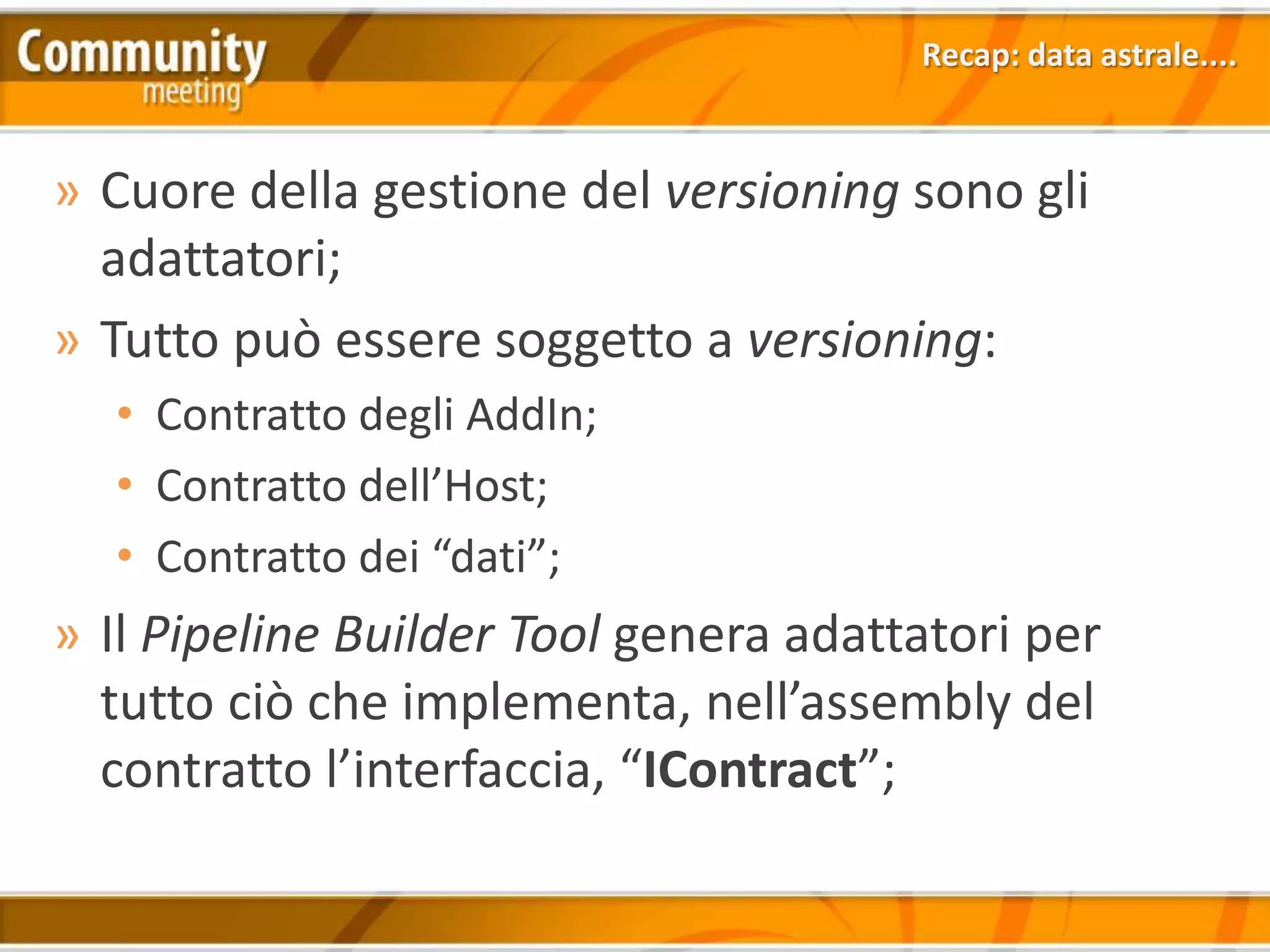 Recap: data astrale....



» Cuore della gestione del versioning sono gli
  adattatori;
» Tutto può essere soggetto a versioning:
  • Contratto degli AddIn;
  • Contratto dell’Host;
  • Contratto dei “dati”;
» Il Pipeline Builder Tool genera adattatori per
  tutto ciò che implementa, nell’assembly del
  contratto l’interfaccia, “IContract”;
 