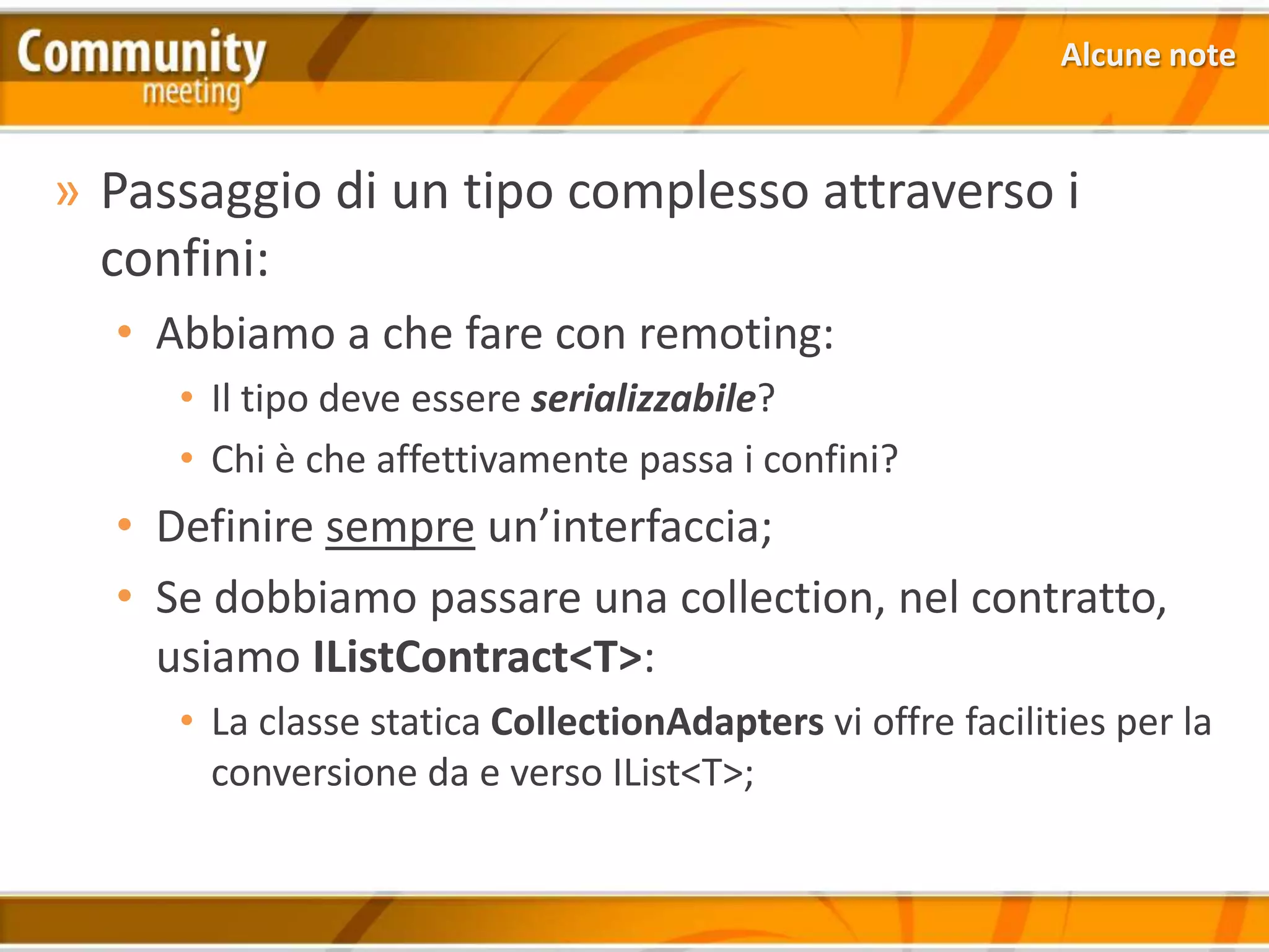 Alcune note



» Passaggio di un tipo complesso attraverso i
  confini:
  • Abbiamo a che fare con remoting:
     • Il tipo deve essere serializzabile?
     • Chi è che affettivamente passa i confini?
  • Definire sempre un’interfaccia;
  • Se dobbiamo passare una collection, nel contratto,
    usiamo IListContract<T>:
     • La classe statica CollectionAdapters vi offre facilities per la
       conversione da e verso IList<T>;
 