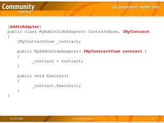 Gli adattatori: AddIn Side



[AddInAdapter]
public class MyAddInSideAdapter: ContractBase, IMyContract
{
    IMyContractView _contract;

     public MyAddInSideAdapter( IMyContractView contract )
     {
           _contract = contract;
     }

     public void Execute()
     {
           _contract.Execute();
     }
}




14/03/2008                 www.xedotnet.org                        25
 