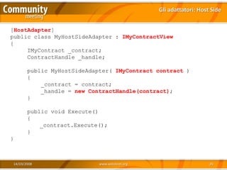 Gli adattatori: Host Side


[HostAdapter]
public class MyHostSideAdapter : IMyContractView
{
     IMyContract _contract;
     ContractHandle _handle;

       public MyHostSideAdapter( IMyContract contract )
       {
           _contract = contract;
           _handle = new ContractHandle(contract);
       }

       public void Execute()
       {
           _contract.Execute();
       }
}



14/03/2008                  www.xedotnet.org                       26
 