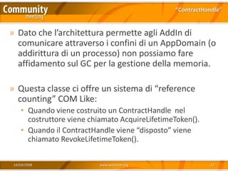 “ContractHandle”


» Dato che l’architettura permette agli AddIn di
  comunicare attraverso i confini di un AppDomain (o
  addirittura di un processo) non possiamo fare
  affidamento sul GC per la gestione della memoria.

» Questa classe ci offre un sistema di “reference
  counting” COM Like:
    • Quando viene costruito un ContractHandle nel
      costruttore viene chiamato AcquireLifetimeToken().
    • Quando il ContractHandle viene “disposto” viene
      chiamato RevokeLifetimeToken().

 14/03/2008               www.xedotnet.org                  27
 
