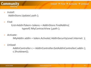 Install  Find  Activate  Unload


» Install:
   AddInStore.Update( path );

» Find:
     IList<AddInToken> tokens = AddInStore.FindAddIns(
               typeof( IMyContractView ),path );

» Activate:
       IMyAddIn addIn = token.Activate( AddInSecurityLevel.Internet );

» Unload:
      AddInController c = AddInController.GetAddInController( addin );
      c.Shutdown();



 14/03/2008                     www.xedotnet.org                            28
 