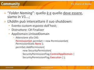 P.S. Diario di Bordo


» “Folder Naming”: quello è e quello deve essere,
  siamo in V1...;
» L’AddIn può intercettare il suo shutdown:
    • Evento custom esposto dall’host;
    • Distruttore: C# Finalizer
    • AppDomain.UnloadDomain
              • Attenzione alla CAS:
                PermissionSet permSet = new PermissionSet(
                PermissionState.None );
                permSet.AddPermission(
                      new SecurityPermission(
                      SecurityPermissionFlag.ControlAppDomain |
                      SecurityPermissionFlag.Execution ) );


 14/03/2008                         www.xedotnet.org                       31
 