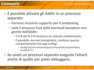 P.S. Extreme Sandboxing


» È possibile attivare gli AddIn in un processo
  separato:
    • Fornisce massimo supporto per il sandboxing
    • Isola il processo host dalle eventuali exception non
      gestite dall’AddIn:
              • Il CLR del fx 2.0 introduce un radicale cambiamento;
              • È possibile, ma non consigliabile, cambiare questo
                comportamento (via app.config):
                 • configurationruntimelegacyUnhandledExceptionPolicy
                   enabled="1“
» Se usate un processo separato eseguite l’attach
  anche di quello per poter debuggare;
 14/03/2008                          www.xedotnet.org                       32
 
