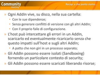 Recap: a che punto siamo...


» Ogni AddIn vive, su disco, nella sua cartella:
   • Con le sue dipendenze;
   • Senza generare conflitti di versione con gli altri AddIn;
   • Con Il proprio faile di configurazione.
» L’host può intercettare gli errori in un AddIn,
  scaricarlo ed eventualmente ricaricarlo senza che
  questo impatti sull’host e sugli altri AddIn;
   • A patto che non giri in un processo separato;
» Gli AddIn possono essere isolati (Sandboxing)
  fornendo un particolare contesto di security;
» Gli AddIn possono essere scaricati liberando risorse;
 
