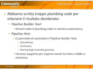 Tutto bello ma... quanto codice



» Abbiamo scritto troppo plumbing code per
  ottenere il risultato desiderato:
   • Pipeline Builder Tool:
             • Genera tutto il plumbing code in maniera automatica;
   • Pipeline Hint:
             • Ci permette di controllare il Pipeline Builder Tool:
                • SharedView;
                • Commenti;
                • Naming degli Assembly generati;
             • Fornisce supporto per esporre eventi tra Host e AddIn e
               viceversa;

14/03/2008                          www.xedotnet.org                             35
 