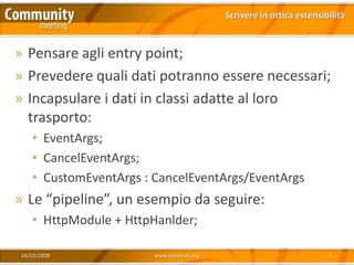 Scrivere in ottica estensibilità



» Pensare agli entry point;
» Prevedere quali dati potranno essere necessari;
» Incapsulare i dati in classi adatte al loro
  trasporto:
    • EventArgs;
    • CancelEventArgs;
    • CustomEventArgs : CancelEventArgs/EventArgs
» Le “pipeline”, un esempio da seguire:
    • HttpModule + HttpHanlder;

 14/03/2008             www.xedotnet.org                              6
 