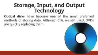 Storage, Input, and Output
Technology
Optical disks have become one of the most preferred
methods of storing data. Although CDs are still used, DVDs
are quickly replacing them.
 