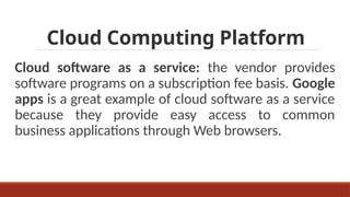 Cloud Computing Platform
Cloud software as a service: the vendor provides
software programs on a subscription fee basis. Google
apps is a great example of cloud software as a service
because they provide easy access to common
business applications through Web browsers.
 