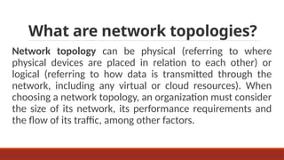 What are network topologies?
Network topology can be physical (referring to where
physical devices are placed in relation to each other) or
logical (referring to how data is transmitted through the
network, including any virtual or cloud resources). When
choosing a network topology, an organization must consider
the size of its network, its performance requirements and
the flow of its traffic, among other factors.
 