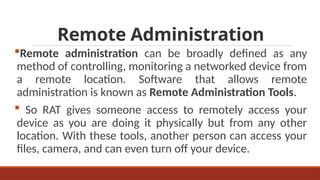 Remote Administration
Remote administration can be broadly defined as any
method of controlling, monitoring a networked device from
a remote location. Software that allows remote
administration is known as Remote Administration Tools.
 So RAT gives someone access to remotely access your
device as you are doing it physically but from any other
location. With these tools, another person can access your
files, camera, and can even turn off your device.
 
