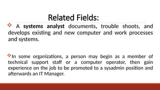 Related Fields:
 A systems analyst documents, trouble shoots, and
develops existing and new computer and work processes
and systems.
In some organizations, a person may begin as a member of
technical support staff or a computer operator, then gain
experience on the job to be promoted to a sysadmin position and
afterwards an IT Manager.
 