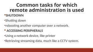 Common tasks for which
remote administration is used
SHUTDOWN
•Shutting down
•rebooting another computer over a network.
 ACCESSING PERIPHERALS
•Using a network device, like printer
•Retrieving streaming data, much like a CCTV system.
 