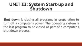 UNIT III: System Start-up and
Shutdown
Shut down is closing all programs in preparation to
turn off a computer's power. The operating system is
the last program to be closed as part of a computer's
shut down process.
 