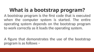 What is a bootstrap program?
A bootstrap program is the first code that is executed
when the computer system is started. The entire
operating system depends on the bootstrap program
to work correctly as it loads the operating system.
A figure that demonstrates the use of the bootstrap
program is as follows −
 