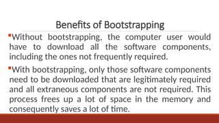 Without bootstrapping, the computer user would
have to download all the software components,
including the ones not frequently required.
With bootstrapping, only those software components
need to be downloaded that are legitimately required
and all extraneous components are not required. This
process frees up a lot of space in the memory and
consequently saves a lot of time.
Benefits of Bootstrapping
 