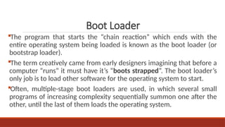 The program that starts the “chain reaction” which ends with the
entire operating system being loaded is known as the boot loader (or
bootstrap loader).
The term creatively came from early designers imagining that before a
computer “runs” it must have it’s “boots strapped”. The boot loader’s
only job is to load other software for the operating system to start.
Often, multiple-stage boot loaders are used, in which several small
programs of increasing complexity sequentially summon one after the
other, until the last of them loads the operating system.
Boot Loader
 