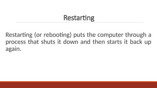 Restarting (or rebooting) puts the computer through a
process that shuts it down and then starts it back up
again.
Restarting
 