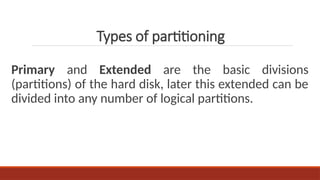 Primary and Extended are the basic divisions
(partitions) of the hard disk, later this extended can be
divided into any number of logical partitions.
Types of partitioning
 
