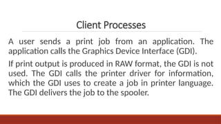 A user sends a print job from an application. The
application calls the Graphics Device Interface (GDI).
If print output is produced in RAW format, the GDI is not
used. The GDI calls the printer driver for information,
which the GDI uses to create a job in printer language.
The GDI delivers the job to the spooler.
Client Processes
 