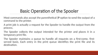 Most commands also accept the parenthetical (P option to send the output of a
command to the printer.
A print job is actually a request for the Spooler to handle the output from the
process.
The Spooler collects the output intended for the printer and places it in a
temporary print file.
The Spooler maintains a queue to handle all requests on a first-come, first-
served basis. Each entry in the print queue identifies the print file and its
destination.
Basic Operation of the Spooler
 