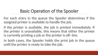 For each entry in the queue the Spooler determines if the
assigned printer is available to handle the job.
If the printer is available, the job is printed immediately. If
the printer is unavailable, this means that either the printer
is currently printing a job or the printer is off- line.
In both cases, the Spooler holds the print job in the queue
until the printer is ready to take the job.
Basic Operation of the Spooler
 