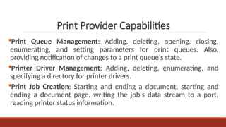 Print Queue Management: Adding, deleting, opening, closing,
enumerating, and setting parameters for print queues. Also,
providing notification of changes to a print queue's state.
Printer Driver Management: Adding, deleting, enumerating, and
specifying a directory for printer drivers.
Print Job Creation: Starting and ending a document, starting and
ending a document page, writing the job's data stream to a port,
reading printer status information.
Print Provider Capabilities
 