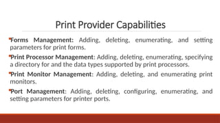 Forms Management: Adding, deleting, enumerating, and setting
parameters for print forms.
Print Processor Management: Adding, deleting, enumerating, specifying
a directory for and the data types supported by print processors.
Print Monitor Management: Adding, deleting, and enumerating print
monitors.
Port Management: Adding, deleting, configuring, enumerating, and
setting parameters for printer ports.
Print Provider Capabilities
 