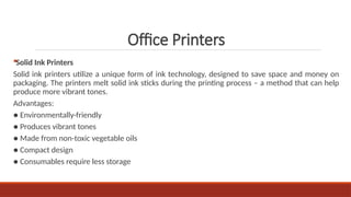Solid Ink Printers
Solid ink printers utilize a unique form of ink technology, designed to save space and money on
packaging. The printers melt solid ink sticks during the printing process – a method that can help
produce more vibrant tones.
Advantages:
● Environmentally-friendly
● Produces vibrant tones
● Made from non-toxic vegetable oils
● Compact design
● Consumables require less storage
Office Printers
 